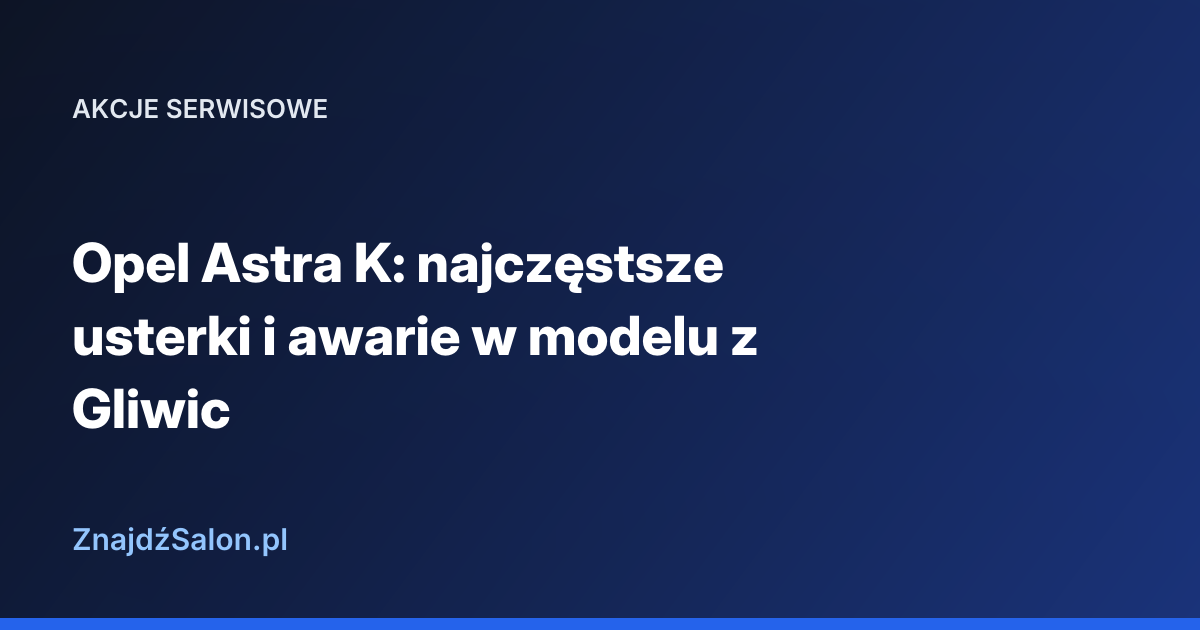 Opel Astra K: najczęstsze usterki i awarie w modelu z Gliwic